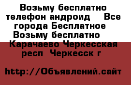 Возьму бесплатно телефон андроид  - Все города Бесплатное » Возьму бесплатно   . Карачаево-Черкесская респ.,Черкесск г.